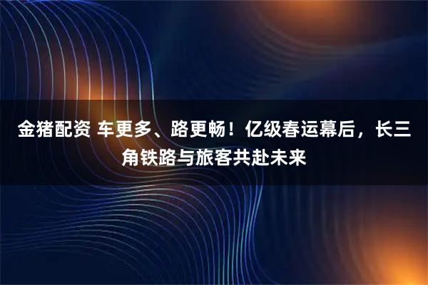 金猪配资 车更多、路更畅！亿级春运幕后，长三角铁路与旅客共赴未来