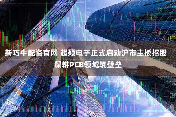 新巧牛配资官网 超颖电子正式启动沪市主板招股  深耕PCB领域筑壁垒