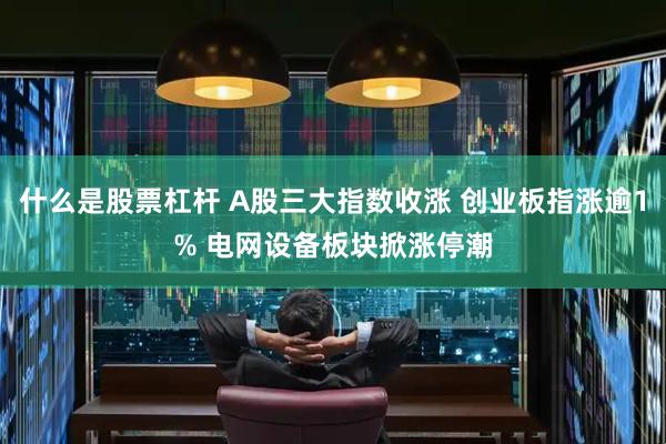 什么是股票杠杆 A股三大指数收涨 创业板指涨逾1% 电网设备板块掀涨停潮