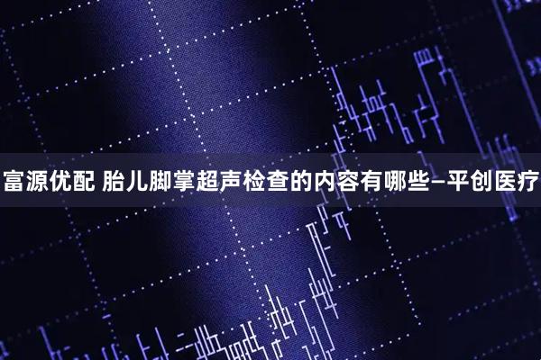 富源优配 胎儿脚掌超声检查的内容有哪些—平创医疗