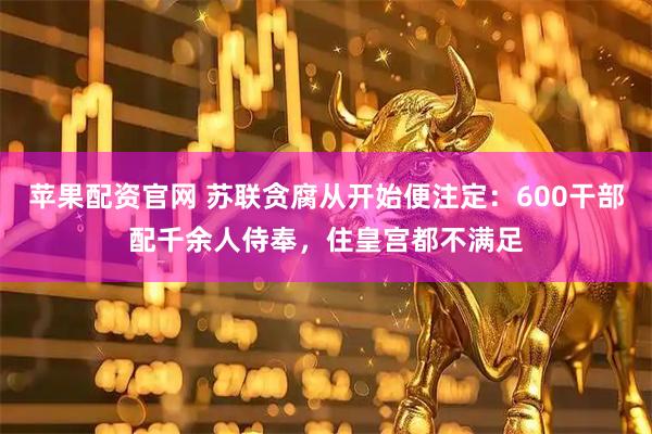 苹果配资官网 苏联贪腐从开始便注定：600干部配千余人侍奉，住皇宫都不满足