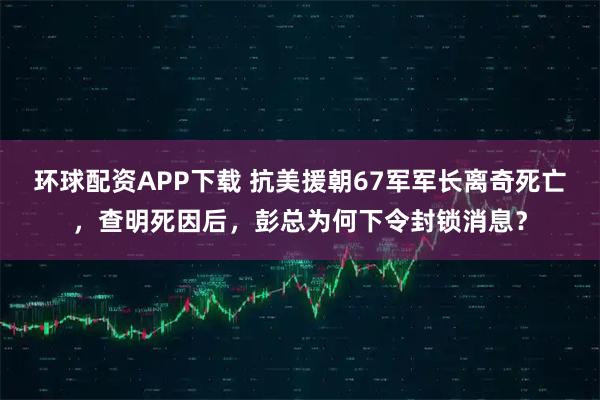 环球配资APP下载 抗美援朝67军军长离奇死亡，查明死因后，彭总为何下令封锁消息？