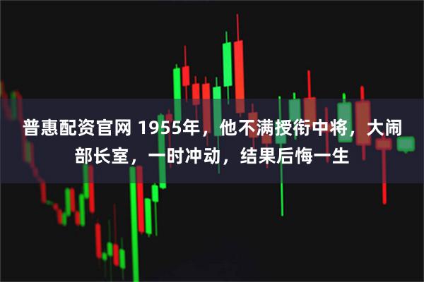 普惠配资官网 1955年，他不满授衔中将，大闹部长室，一时冲动，结果后悔一生