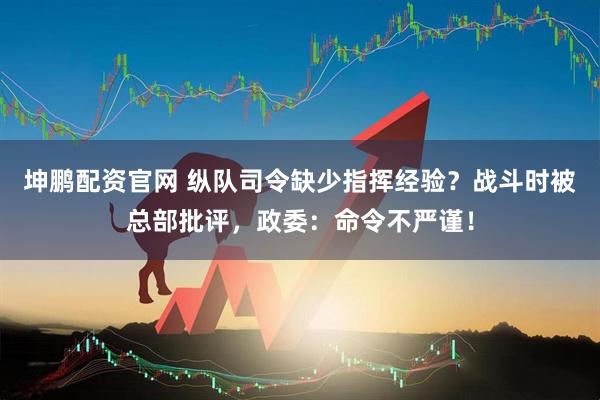 坤鹏配资官网 纵队司令缺少指挥经验？战斗时被总部批评，政委：命令不严谨！