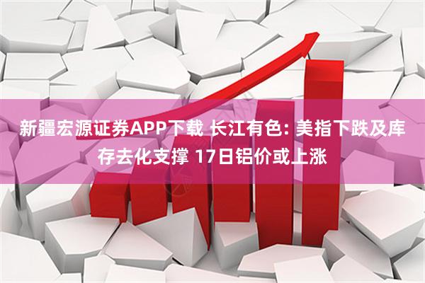 新疆宏源证券APP下载 长江有色: 美指下跌及库存去化支撑 17日铝价或上涨