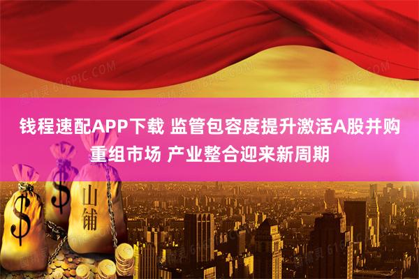 钱程速配APP下载 监管包容度提升激活A股并购重组市场 产业整合迎来新周期