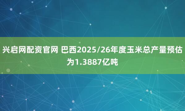 兴启网配资官网 巴西2025/26年度玉米总产量预估为1.3887亿吨