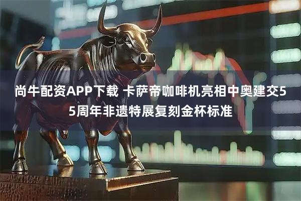 尚牛配资APP下载 卡萨帝咖啡机亮相中奥建交55周年非遗特展复刻金杯标准