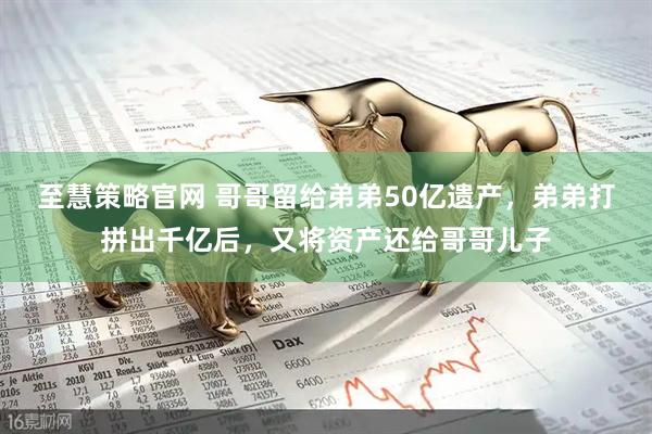 至慧策略官网 哥哥留给弟弟50亿遗产，弟弟打拼出千亿后，又将资产还给哥哥儿子