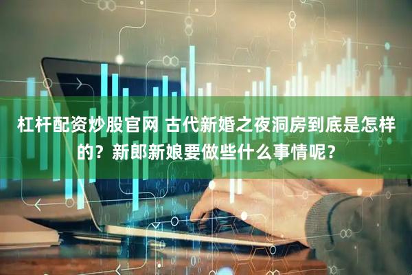 杠杆配资炒股官网 古代新婚之夜洞房到底是怎样的？新郎新娘要做些什么事情呢？