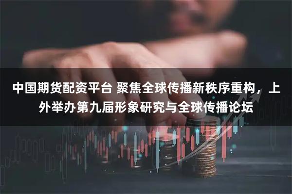 中国期货配资平台 聚焦全球传播新秩序重构，上外举办第九届形象研究与全球传播论坛