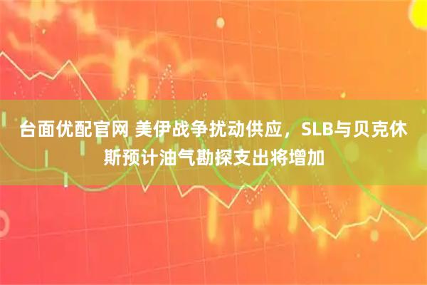 台面优配官网 美伊战争扰动供应，SLB与贝克休斯预计油气勘探支出将增加