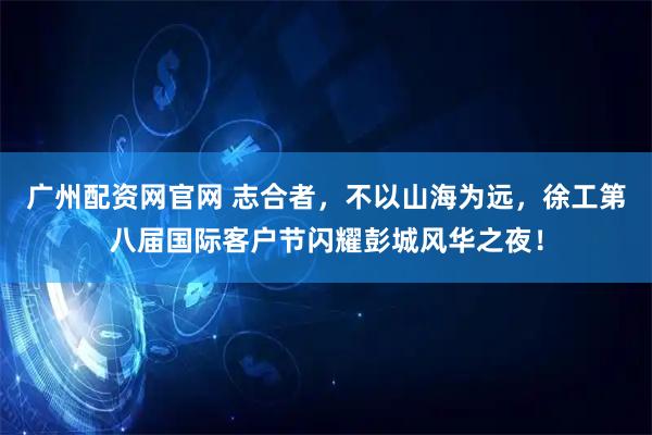 广州配资网官网 志合者，不以山海为远，徐工第八届国际客户节闪耀彭城风华之夜！